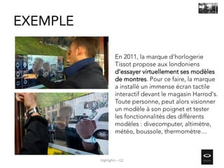 En 2011, la marque d’horlogerie
Tissot propose aux londoniens
d’essayer virtuellement ses modèles
de montres. Pour ce faire, la marque
a installé un immense écran tactile
interactif devant le magasin Harrod's.
Toute personne, peut alors visionner
un modèle à son poignet et tester
les fonctionnalités des différents
modèles : divecomputer, altimètre,
météo, boussole, thermomètre…
EXEMPLE
Highlights – Q2
 