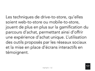 Les techniques de drive-to-store, qu’elles
soient web-to-store ou mobile-to-store,
jouent de plus en plus sur la gamification du
parcours d’achat, permettant ainsi d’offrir
une expérience d’achat unique. L’utilisation
des outils proposés par les réseaux sociaux
et la mise en place d’écrans interactifs en
témoignent.
Highlights – Q2
 