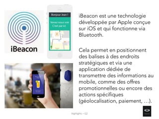 iBeacon est une technologie
développée par Apple conçue
sur iOS et qui fonctionne via
Bluetooth.
Cela permet en positionnent
des balises à des endroits
stratégiques et via une
application dédiée de
transmettre des informations au
mobile, comme des offres
promotionnelles ou encore des
actions spécifiques
(géolocalisation, paiement, …).
Highlights – Q2
 