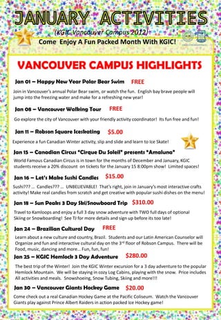 (KGIC Vancouver Campus 2012)
              Come Enjoy A Fun Packed Month With KGIC!

                                  TUES 1          WED 2                                FRI         4      SAT      5
  VANCOUVER CAMPUS HIGHLIGHTS
To SIGN UP for activities                                           THUR 3
see T.J. on the 3rd floor of
                                                                                        Don’t’ forget
Robson Campus or send an          Happy New       Welcome To        Where is TJ??     about your New     Go Have Fun!
email to: Tylers@kgic.ca            Year!!!          KGIC                             Years Resolution
 Janto sign Happy New Year Polar
 Try 01 – up one                                 Bear Swim
                                                 New Students        FREE
 week before activity
Join in Vancouver’s annual Polar Bear swim, or watch the fun. English bay brave people will
Check us out on Facebook
jump into the freezing water and make for a refreshing new year!
KGIC Vancouver Campus

Jan 6     MON 7     TUES 8       FREE
SUN 08 – Vancouver Walking TourWED 9                                THUR 10            FRI       11       SAT 12
Go explore the citySCHOOL
            GO TO of Vancouver with your friendly activity coordinator! Its fun free and fun!
                                FREE           FREE            $6.00          $5.00       $105.00
   REST!           (Vancouver)                                       Exercise          Ice Skating
                          Vancouver   Games Day                                                          Victoria Day
 Jan 11 –    Robson Square Iceskating (3$5.00
                9:00am – 3:00pm
                         Walking Tour   rd Floor                   (Aquatic Center)
                                                                    3:30–5:30 pm
                                                                                      (Robson Square)
                                                                                       3:30 – 5:30pm
                                                                                                             Tour
                                  3:30-5:30pm        Robson)                                             7:00am– 9:00pm
                                                   3:00-5:00pm
Experience a fun Canadian Winter activity, slip and slide and learn to Ice Skate!

Jan 15 – Canadian Circus “Cirque Du Soleil” presents “Amaluna”
World FamousMON 14 Circus is in town for the months of December and January, KGICSAT 19
SUN 13      Canadian   TUES 15 WED 16 THUR 17                     FRI 18
students receive a 20% discount on tickets for the January 15 8:00pm show! $310.00 spaces!
                    FREE         $$$            $10.00         $6.00        Limited
                                                                                                            $175.00
               Study, Study,                       Let’s Make                          Sun Peaks           Whistler
 Jan 16 –    Let’sStudy…
                   Make                         $15.00
                               Sushi Candles Sushi Candles
                                   Cirque Du
                                                                                         3 Day             Learn to
                                      Solie                                                            Ski/Snowboard
                                                   3:30–5:30 pm
Sushi??? … Candles??? … UNBELIEVABLE! That’s right, join in January’s most                   interactive crafts
                                                                                                       7:00am-8:00pm
activity! Make real candles from scratch and get creative with popular sushi dishes on the menu!

Jan 18 – Sun Peaks 3 Day Ski/Snowboard Trip $310.00
SUN to Kamloops and enjoy a full 322 snow adventure with TWO full days of optionalSAT 26
Travel
       20 MON 21 TUES day WED 23 THUR 24                           FRI 25
                                                and sign up before its too late!$$$
Skiing or Snowboarding! See TJ for more details$10.00
    $58.00        FREE                                         FREE                                             $$$
                                  Writing Test
  Whistler                                           Yoga          Save the Planet       Rockies
                                     (ESL)         FREE
 Jan 24 – Brazilian Cultural Day
    Winter
  Sightseeing
                                                  (Robson Place)      (Anytime)
                                                   3:00–5:30 pm
8:00am-8:00pm
 Learn about a new culture and country, Brazil. Students and our Latin American Counselor will
 Organize and fun and interactive cultural day on the 3rd floor of Robson Campus. There will be
 Food, music, dancing and more… Fun, fun, fun!
Jan 25 – KGIC Hemlock 3 Day Adventure $280.00
SUNbest trip of the Winter! TUES 29 Winter excursion for a 3 day adventure to the popular
 The
     27 MON 28              Join the KGIC
                                          WED 30 THUR 31          FRI 30 SAT 25
      $58.00 Grammar Tet                       $20.00
 Hemlock Mountain. We will be staying in cozy Log Cabins, playing with the snow. Price includes
                             Reading Test
  Seattle                                   Vancouver
 All activities and(ESL)
                    meals. Snowshoeing, Snow Tubing, Skiing and more!!!
                                (ESL)         Giants
  Shoppng &
  Sightseeing                                     Hockey Game
8:00am-8:00pm Vancouver
 Jan 30 –                      Giants Hockey Game                  $20.00
Come check out a real Canadian Hockey Game at the Pacific Coliseum. Watch the Vancouver
Giants play against Prince Albert Raiders in action packed Ice Hockey game!
 