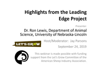 Highlights from the Leading 
Edge Project
This webinar is made possible with funding 
support from the Let’s Grow Committee of the 
American Sheep Industry Association.
Presenter:
Dr. Ron Lewis, Department of Animal 
Science, University of Nebraska‐Lincoln
Host/Moderator:  Jay Parsons
September 24, 2019
 