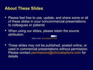 Slide credit: clinicaloptions.com
About These Slides
 Please feel free to use, update, and share some or all
of these slides in your noncommercial presentations
to colleagues or patients
 When using our slides, please retain the source
attribution:
 These slides may not be published, posted online, or
used in commercial presentations without permission.
Please contact permissions@clinicaloptions.com for
details
 