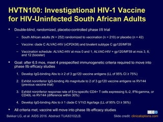 Slide credit: clinicaloptions.com
HVTN100: Investigational HIV-1 Vaccine
for HIV-Uninfected South African Adults
 Double-blind, randomized, placebo-controlled phase I/II trial
– South African adults (N = 252) randomized to vaccination (n = 210) or placebo (n = 42)
– Vaccine: clade C ALVAC-HIV (vCP2438) and bivalent subtype C gp120/MF59
– Vaccination schedule: ALVAC-HIV at mos 0 and 1; ALVAC-HIV + gp120/MF59 at mos 3, 6,
and 12 (booster)
 Goal: after 6.5 mos, meet 4 prespecified immunogenetic criteria required to move into
phase IIb efficacy studies
1. Develop IgG-binding Abs to ≥ 2 of 3 gp120 vaccine antigens (LL of 95% CI ≥ 75%)
2. Exhibit noninferior IgG-binding Ab magnitude to 2 of 3 gp120 vaccine antigens vs RV144
(previous vaccine trial)
3. Exhibit noninferior response rate of Env-specific CD4+ T cells expressing IL-2, IFN-gamma, or
CD40L vs RV144 (difference within 30%)
4. Develop IgG-binding Abs to ≥ 1 clade C V1V2 Ags/tags (LL of 95% CI ≥ 56%)
 All criteria met; vaccine will move into phase IIb efficacy studies
Bekker LG, et al. AIDS 2016. Abstract TUAX0102LB.
 