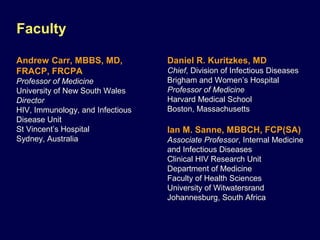 Faculty
Andrew Carr, MBBS, MD,
FRACP, FRCPA
Professor of Medicine
University of New South Wales
Director
HIV, Immunology, and Infectious
Disease Unit
St Vincent’s Hospital
Sydney, Australia
Daniel R. Kuritzkes, MD
Chief, Division of Infectious Diseases
Brigham and Women’s Hospital
Professor of Medicine
Harvard Medical School
Boston, Massachusetts
Ian M. Sanne, MBBCH, FCP(SA)
Associate Professor, Internal Medicine
and Infectious Diseases
Clinical HIV Research Unit
Department of Medicine
Faculty of Health Sciences
University of Witwatersrand
Johannesburg, South Africa
 