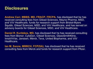 Disclosures
Andrew Carr, MBBS, MD, FRACP, FRCPA, has disclosed that he has
received consulting fees from Gilead Sciences, Mayne Pharma, MSD,
and ViiV Healthcare, funds for research support from Bristol-Myers
Squibb, Gilead Sciences, MSD, and ViiV Healthcare, and has served on
advisory boards for Gilead Sciences, MSD, and ViiV Healthcare.
Daniel R. Kuritzkes, MD, has disclosed that he has received consulting
fees from Bionor, CytoDyn, Gilead Sciences, GlaxoSmithKline,
InnaVirVax, Janssen, Merck, Teva, United Biopharma, and ViiV
Healthcare.
Ian M. Sanne, MBBCH, FCP(SA), has disclosed that he has received
consulting fees from Merck and funds for research support from Pfizer.
 