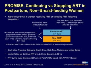  Randomized trial in women receiving ART or stopping ART following
pregnancy
Slide credit: clinicaloptions.com
PROMISE: Continuing vs Stopping ART in
Postpartum, Non–Breast-feeding Women
Currier J, et al. AIDS 2016. Abstract THAB0103LB.
Continue ART
(n = 827)
Stop ART*
(n = 825)
HIV-infected, ART-naive (except PMTCT)
postpartum women without guideline-
specified indication for ART, CD4+ cell
count ≥ 400 cells/mm3
, not breastfeeding
(N = 1652)
Randomized within
42 days of delivery
*Restarted ART if CD4+ cell count fell below 350 cells/mm3
or was clinically indicated.
Pts seen 4 wks post enrollment,
then every 12 wks through 84 wks
after last enrollment
 Study sites: Argentina, Botswana, Brazil, China, Haiti, Peru, Thailand, and United States
 Median follow-up: Continue ART arm, 2.31 yrs; Stop arm, 2.35 yrs
 ART during study (Continue ART arm): 74% LPV/RTV based, 19% ATV/RTV based
 