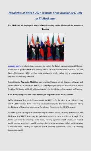 Highlights of BRICS 2017 summit: From naming LeT, JeM
to Xi-Modi meet
PM Modi and Xi Jinping will hold a bilateral meeting on the sidelines of the summit on
Tuesday
economy news: In what is being seen as a big victory for India's campaign against Pakistan-
based terrorist groups, BRICS on Monday named Pakistan-based Lashkar-e-Taiba (LeT) and
Jaish-e-Mohammed (JeM) in their joint declaration while calling for a comprehensive
approach to combating terrorism.
Prime Minister Narendra Modi had arrived at the Chinese city of Xiamen on Sunday and
attended the BRICS Summit on Monday. According to agency reports, PM Modi and Chinese
President Xi Jinping will hold a bilateral meeting on the sidelines of the summit on Tuesday.
Here are 10 things to know about India's participation at the BRICS summit
1) Modi lists out 'Ten Noble Commitments' for BRICS: On Tuesday, ahead of his meeting
with Xi, PM Modi laid down a roadmap for development as he delivered his statement during
the Dialogue of Emerging Markets and Developing Countries at the BRICS summit.
According to the spokesperson of the Ministry of External affairs, speaking at the session, PM
Modi said that BRICS leadership for global transformation could be achieved through "Ten
Noble Commitments" creating a safer world, creating a greener world, creating an enabled
world, creating an inclusive world, creating a digital world, creating a skilled world, creating
a healthier world, creating an equitable world, creating a connected world, and creating
harmonious world.
 