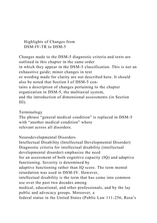 Highlights of Changes from
DSM-IV-TR to DSM-5
Changes made to the DSM-5 diagnostic criteria and texts are
outlined in this chapter in the same order
in which they appear in the DSM-5 classification. This is not an
exhaustive guide; minor changes in text
or wording made for clarity are not described here. It should
also be noted that Section I of DSM-5 con-
tains a description of changes pertaining to the chapter
organization in DSM-5, the multiaxial system,
and the introduction of dimensional assessments (in Section
III).
Terminology
The phrase “general medical condition” is replaced in DSM-5
with “another medical condition” where
relevant across all disorders.
Neurodevelopmental Disorders
Intellectual Disability (Intellectual Developmental Disorder)
Diagnostic criteria for intellectual disability (intellectual
developmental disorder) emphasize the need
for an assessment of both cognitive capacity (IQ) and adaptive
functioning. Severity is determined by
adaptive functioning rather than IQ score. The term mental
retardation was used in DSM-IV. However,
intellectual disability is the term that has come into common
use over the past two decades among
medical, educational, and other professionals, and by the lay
public and advocacy groups. Moreover, a
federal statue in the United States (Public Law 111-256, Rosa’s
 