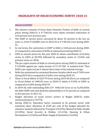 Highlights of Economic Survey of Delhi 2020-21 1
HIGHLIGHTS OF DELHI ECONOMIC SURVEY 2020-21
DELHI ECONOMY
1. The advance estimate of Gross State Domestic Product of Delhi at current
prices during 2020-21 is 7,98,310 crore which recorded contraction of
3.92 percent over previous year.
2. The GSDP at current prices increased by about 45 percent in the last six
years i.e. from 5,50,804 crore in 2015-16 to 7,98,310 crore during 2020-
21.
3. In real terms, the contraction in GSDP in Delhi is 5.68 percent during 2020-
21 compared to contraction of 8.0% at national level during 2020-21.
4. GSVA at current prices for the year 2020-21 shows contribution of tertiary
sector to GSVA at 84.59% followed by secondary sector at 13.56% and
primary sector at 1.85%.
5. The per capita income of Delhi at current prices during 2020-21 estimated at
3,54,004 against per capita income of 1,27,768 at national level. Thus
Delhi’s per capita income is almost three times of the national average.
6. Delhi has maintained its consistent Revenue Surplus which was 7499 crore
during 2019-20 as compared to 6261 crore during 2018-19.
7. There is Fiscal Deficit of 3227.79 Crore during 2019-20 (Prov.) as compared
to Fiscal Deficit of 1489.38 crore in 2018-19 which is 0.39% of GSDP as
compared to 0.20% during 2018-19.
8. In 2019-20, with outstanding debt of 34461.83 Crore as on 31/03/2020,
the Debt GSDP ratio had declined substantially to 4.15 percent as compared
to 8.61 percent in 2011-12.
9. Budget allocation of social service sectors in Budget 2020-21 under
schemes/projects is 74.77%.
10. During 2020-21, Education Sector remained to be priority sector with
maximum share allocation of 23.83 per cent of the budget allocated for
schemes/ projects followed by Transport (14.67%), Medical & Public Health
(13.39%), Social Security & Welfare (13.11%), Housing & Urban
Development (12.62%) and Water Supply & Sanitation (12.62%).
 