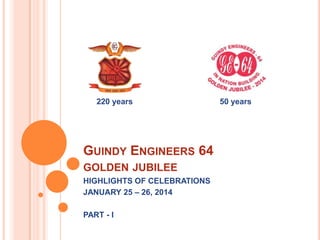 220 years

GUINDY ENGINEERS 64
GOLDEN JUBILEE
HIGHLIGHTS OF CELEBRATIONS
JANUARY 25 – 26, 2014
PART - I

50 years

 
