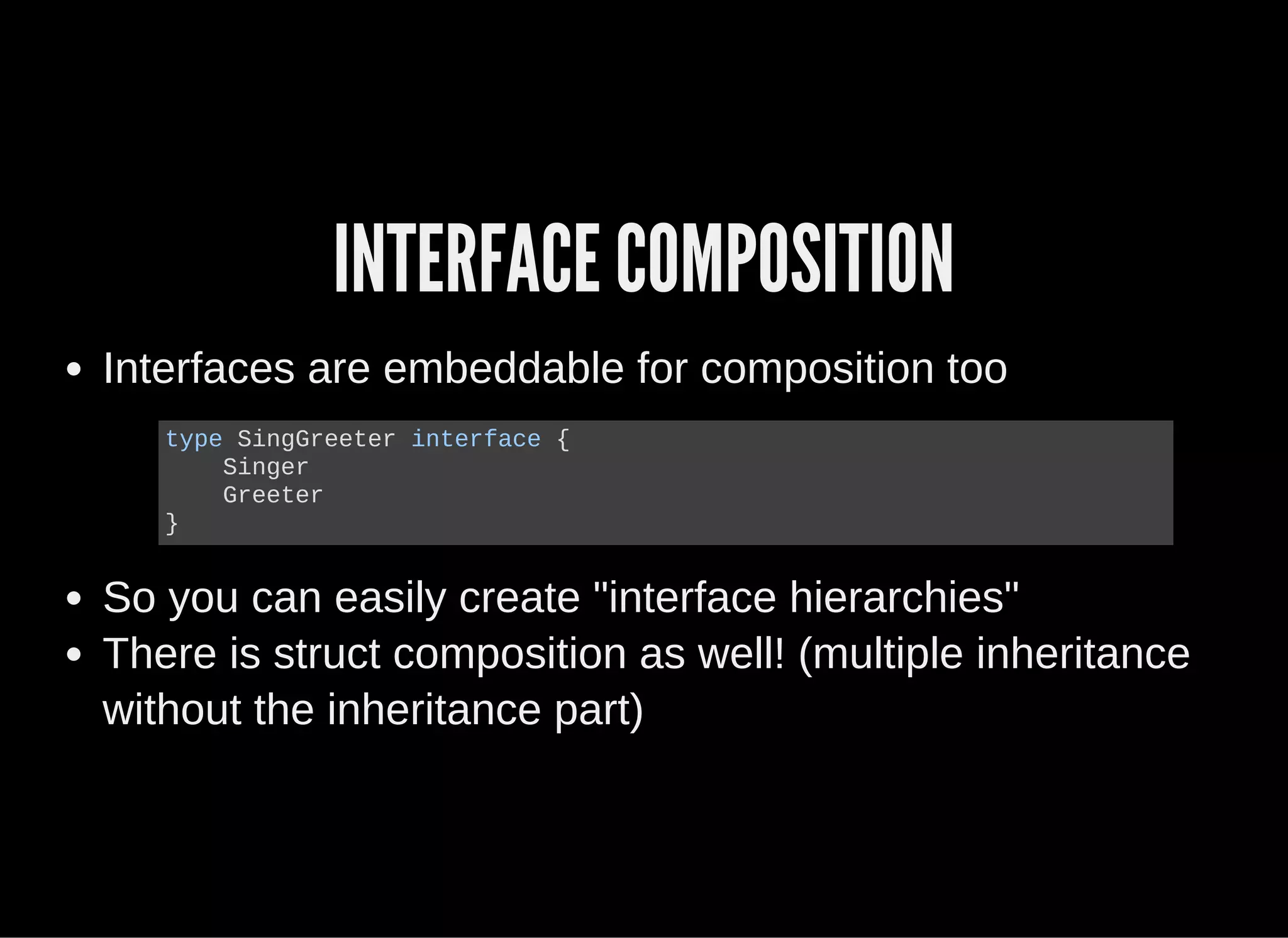INTERFACE COMPOSITION
Interfaces are embeddable for composition too
So you can easily create "interface hierarchies"
There is struct composition as well! (multiple inheritance
without the inheritance part)
type SingGreeter interface {
    Singer
    Greeter
}
 