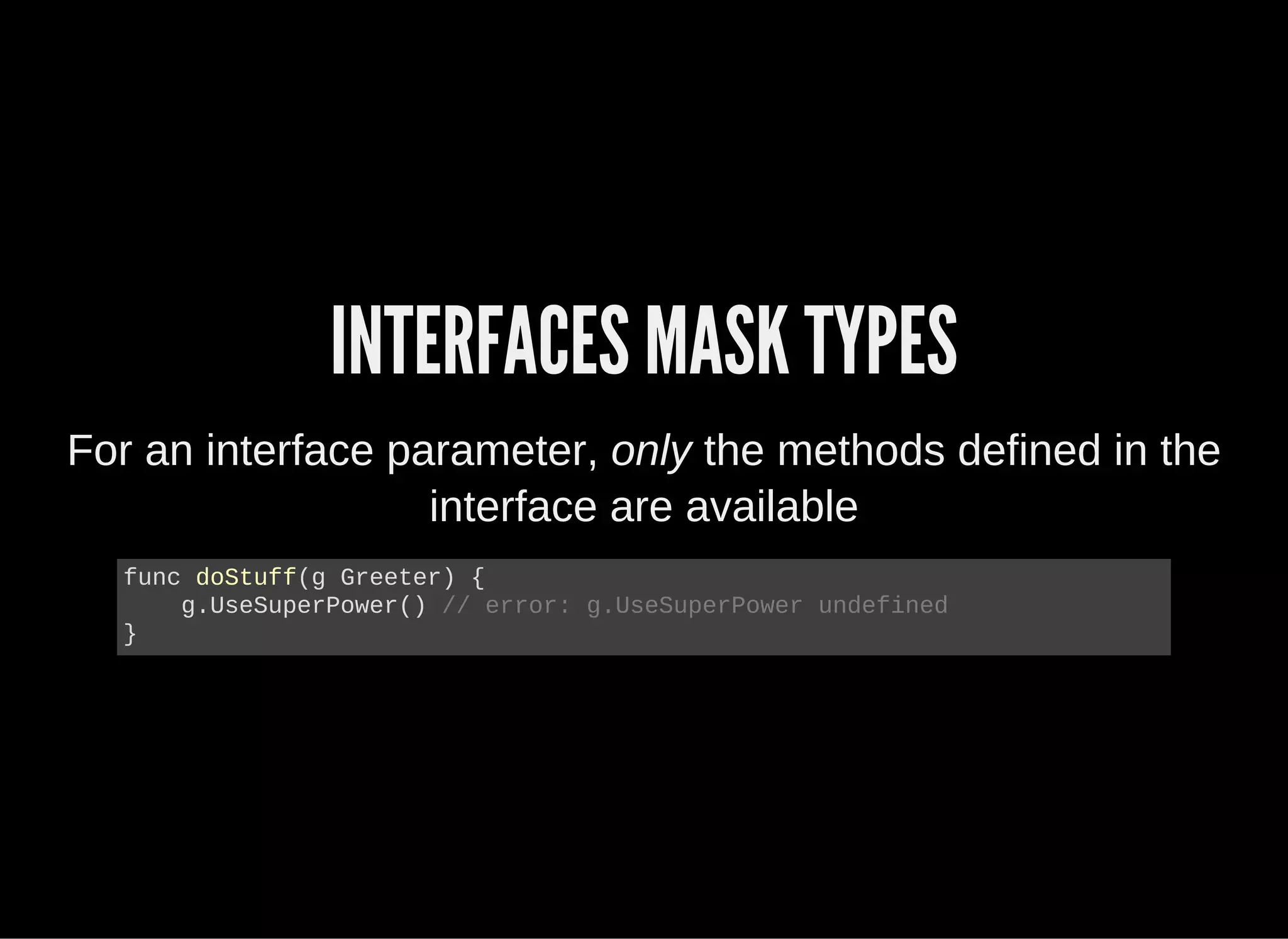 INTERFACES MASK TYPES
For an interface parameter, only the methods defined in the
interface are available
func doStuff(g Greeter) {
    g.UseSuperPower() // error: g.UseSuperPower undefined
}
 