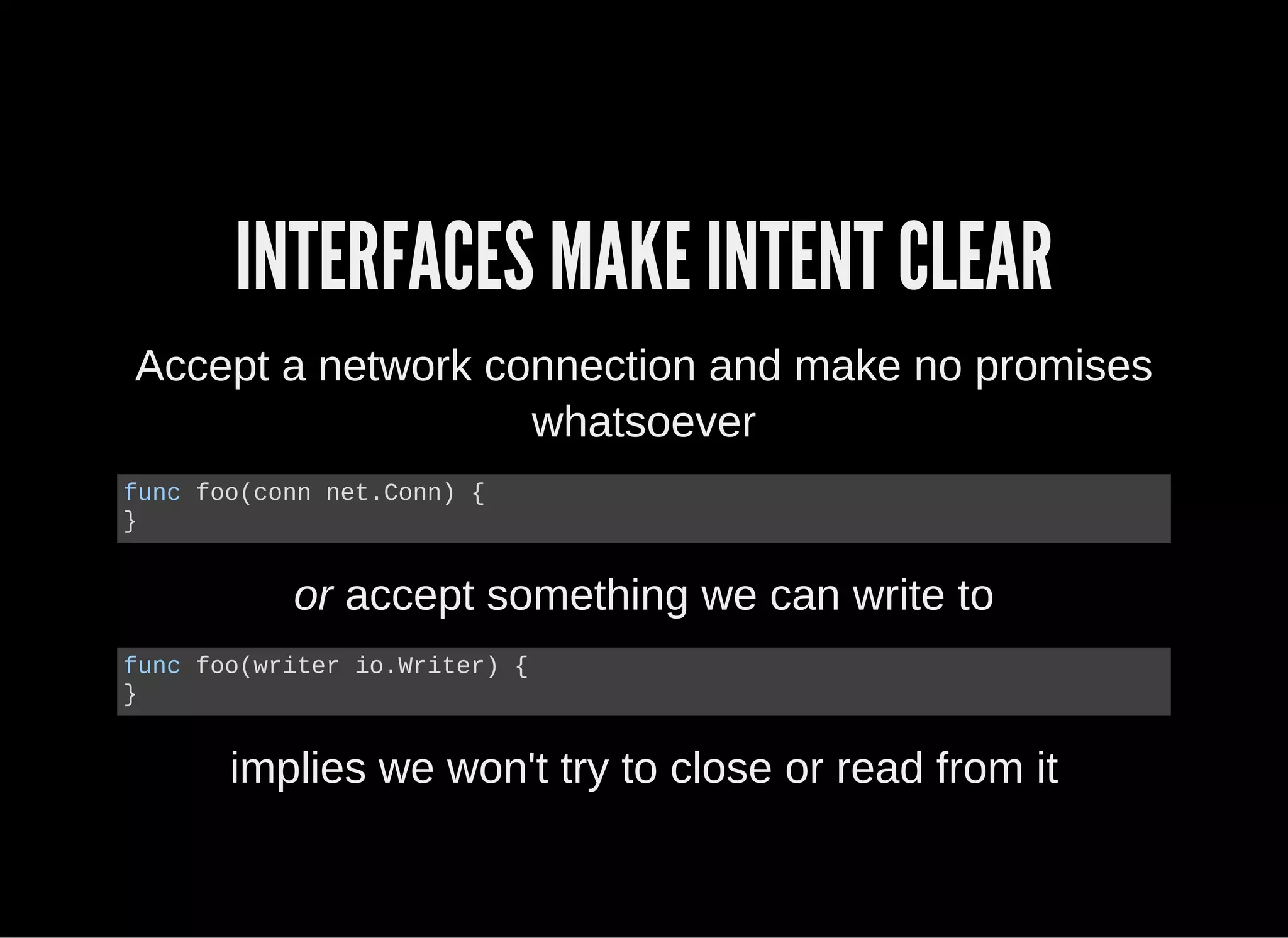 INTERFACES MAKE INTENT CLEAR
Accept a network connection and make no promises
whatsoever
func foo(conn net.Conn) {
}
or accept something we can write to
func foo(writer io.Writer) {
}
implies we won't try to close or read from it
 