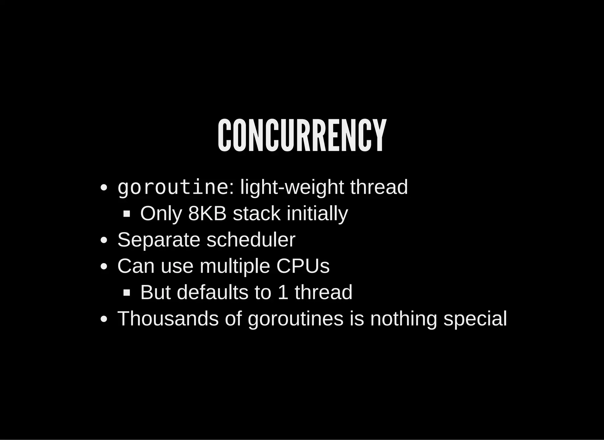 CONCURRENCY
goroutine: light­weight thread
Only 8KB stack initially
Separate scheduler
Can use multiple CPUs
But defaults to 1 thread
Thousands of goroutines is nothing special
 