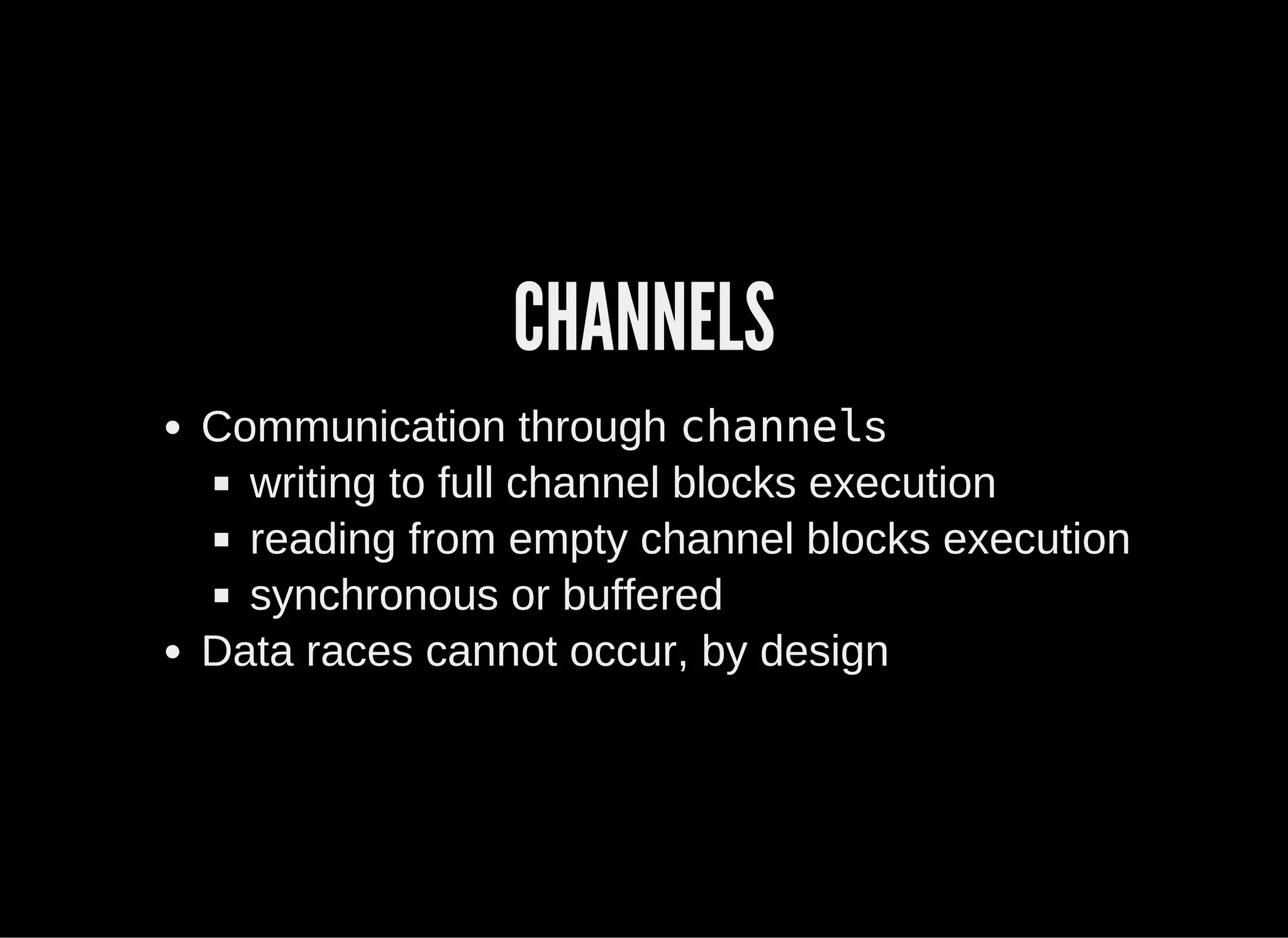 CHANNELS
Communication through channels
writing to full channel blocks execution
reading from empty channel blocks execution
synchronous or buffered
Data races cannot occur, by design
 