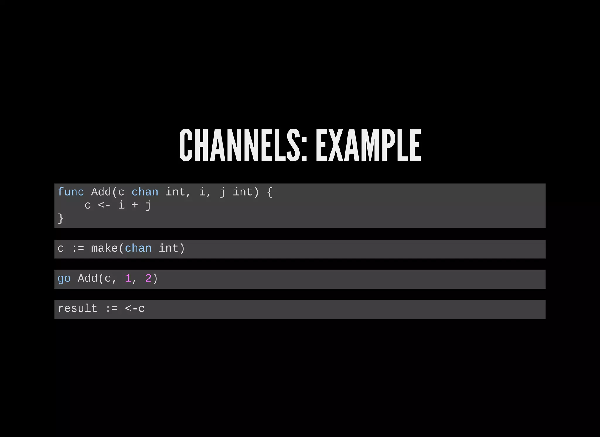 CHANNELS: EXAMPLE
func Add(c chan int, i, j int) {
    c <­ i + j
}
c := make(chan int)
go Add(c, 1, 2)
result := <­c
 