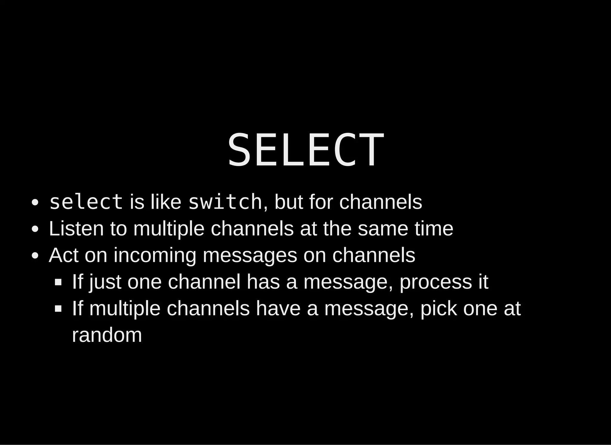 SELECT
select is like switch, but for channels
Listen to multiple channels at the same time
Act on incoming messages on channels
If just one channel has a message, process it
If multiple channels have a message, pick one at
random
 