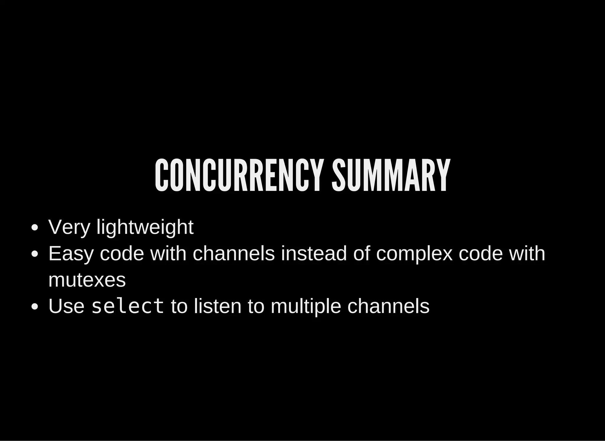 CONCURRENCY SUMMARY
Very lightweight
Easy code with channels instead of complex code with
mutexes
Use select to listen to multiple channels
 