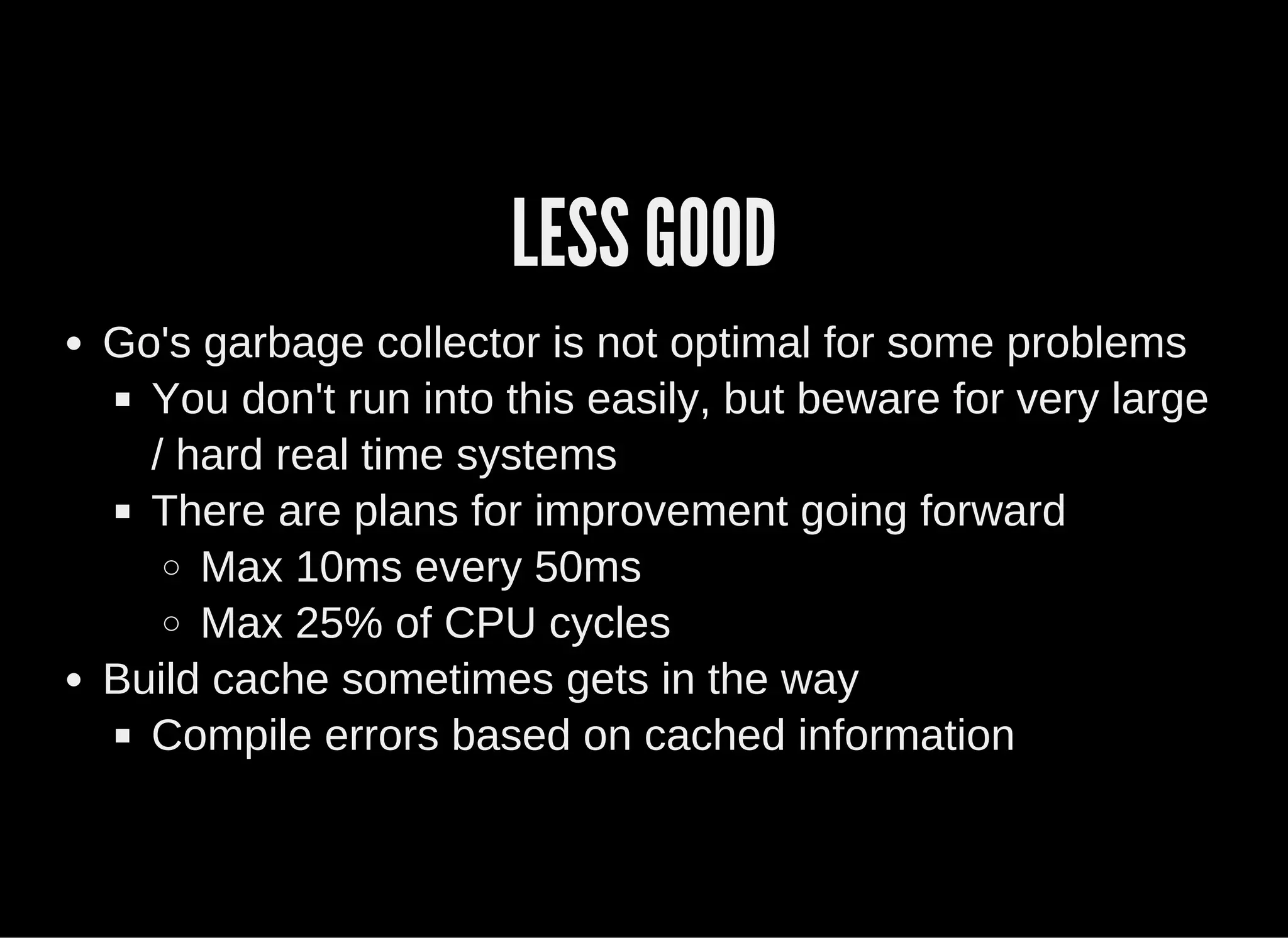 LESS GOOD
Go's garbage collector is not optimal for some problems
You don't run into this easily, but beware for very large
/ hard real time systems
There are plans for improvement going forward
Max 10ms every 50ms
Max 25% of CPU cycles
Build cache sometimes gets in the way
Compile errors based on cached information
 