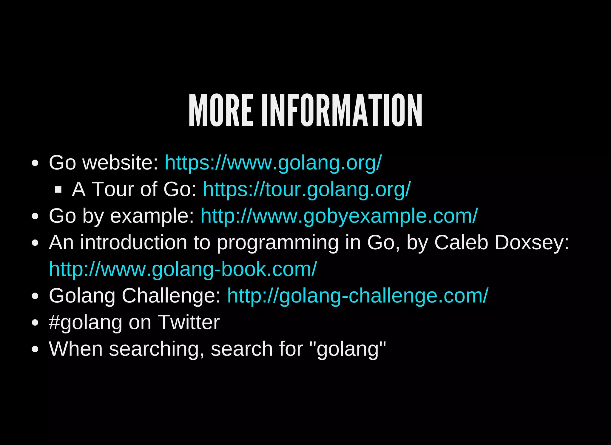 MORE INFORMATION
Go website: 
A Tour of Go: 
Go by example: 
An introduction to programming in Go, by Caleb Doxsey:
Golang Challenge: 
#golang on Twitter
When searching, search for "golang"
https://www.golang.org/
https://tour.golang.org/
http://www.gobyexample.com/
http://www.golang­book.com/
http://golang­challenge.com/
 