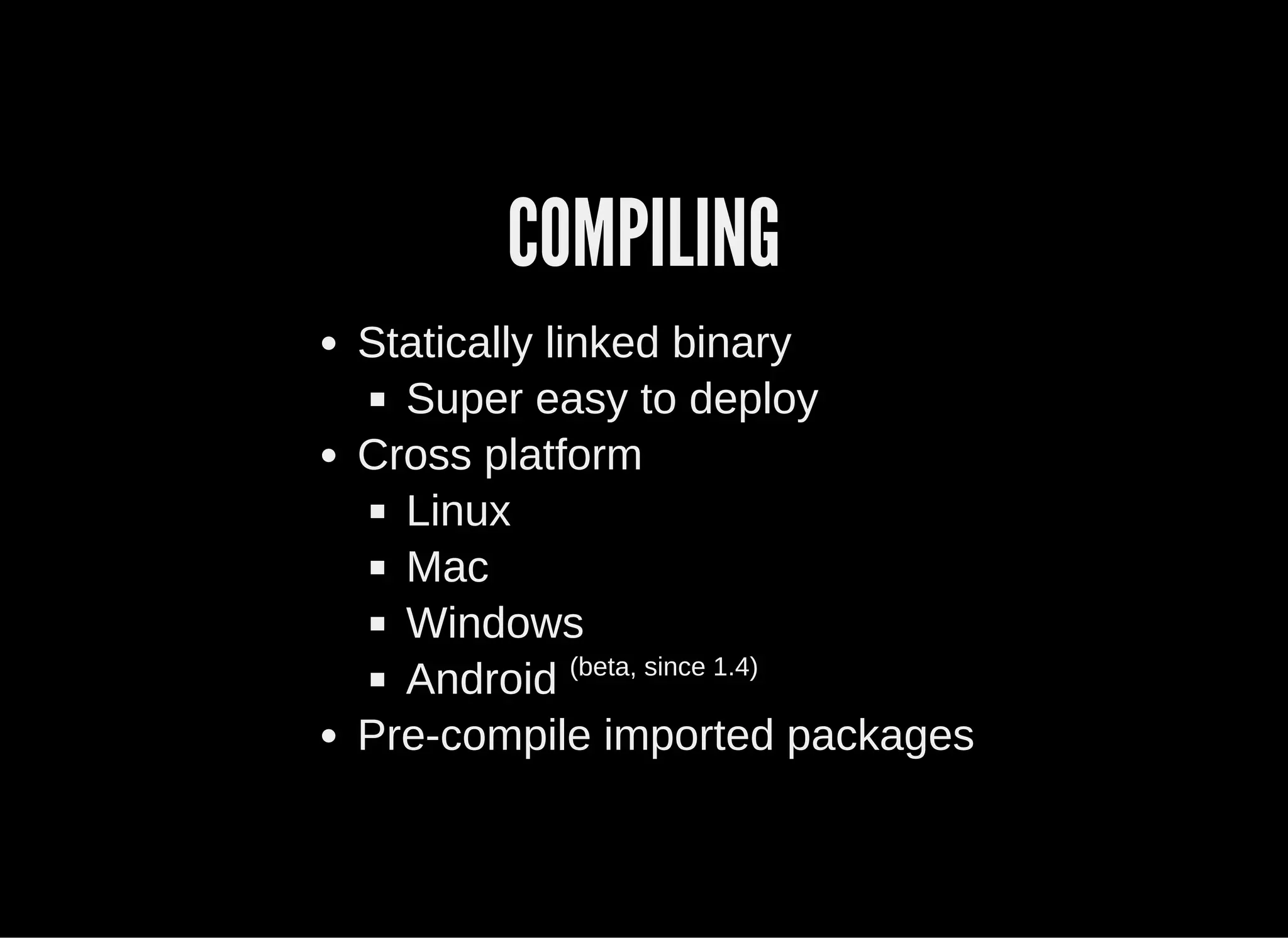 COMPILING
Statically linked binary
Super easy to deploy
Cross platform
Linux
Mac
Windows
Android (beta, since 1.4)
Pre­compile imported packages
 