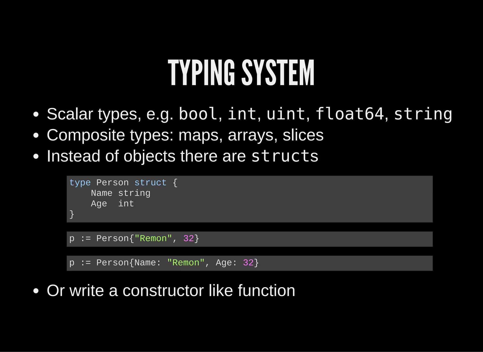TYPING SYSTEM
Scalar types, e.g. bool, int, uint, float64, string
Composite types: maps, arrays, slices
Instead of objects there are structs
Or write a constructor like function
type Person struct {
    Name string
    Age  int
}
p := Person{"Remon", 32}
p := Person{Name: "Remon", Age: 32}
 