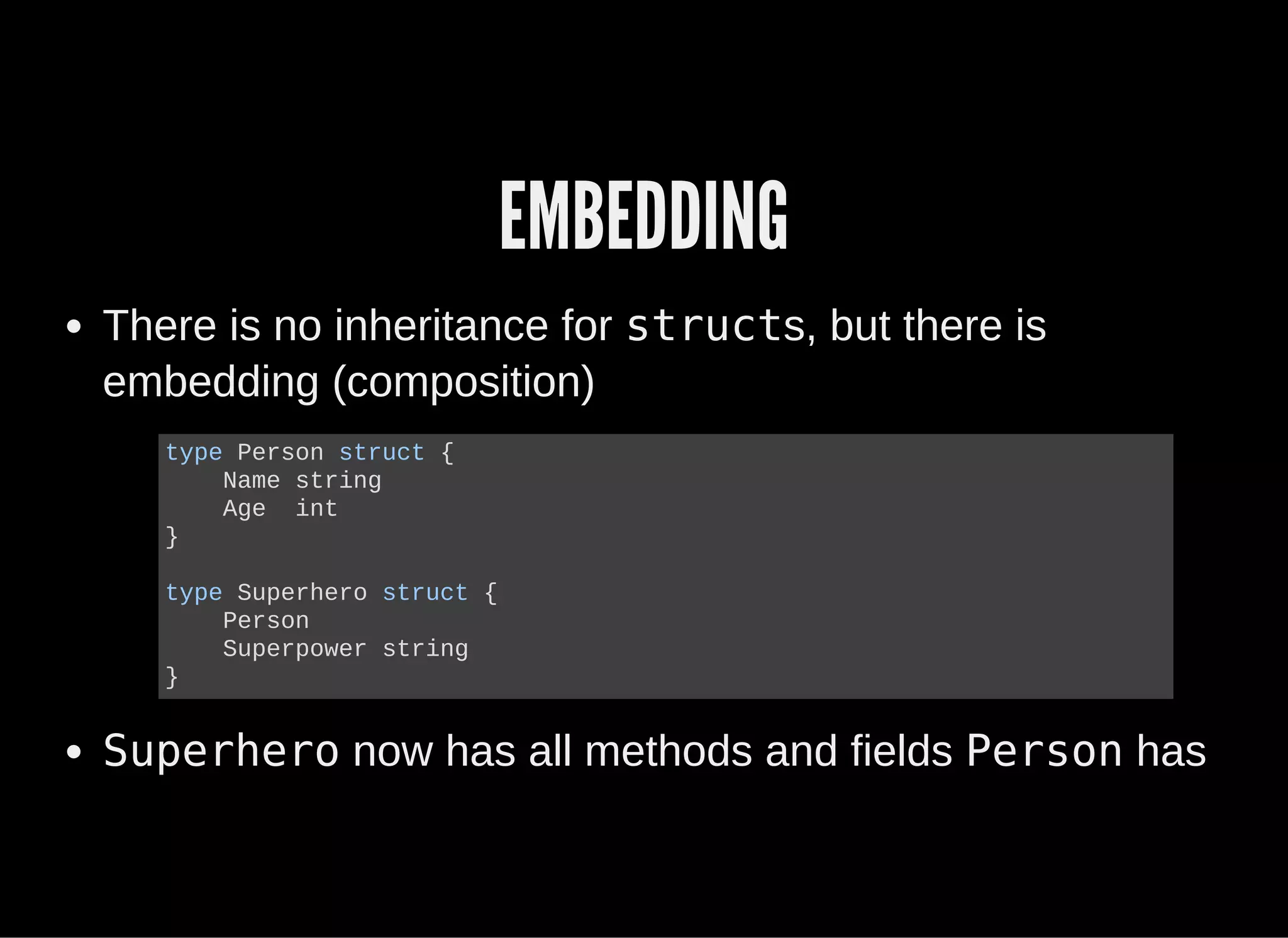 EMBEDDING
There is no inheritance for structs, but there is
embedding (composition)
Superhero now has all methods and fields Person has
type Person struct {
    Name string
    Age  int
}
type Superhero struct {
    Person
    Superpower string
}
 