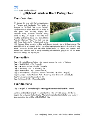 www.goasiatravel.com
         Highlights of Indochina Beach Package Tour
Tour Overview:
We design this tour with the best destination
in Vietnam and Cambodia. You begin in
dynamic Ho Chi Minh City (former Saigon),
enjoy the heaven beach break of Nha Trang so
let’s spend time relaxing, playing with
smoothly wave, excellent seafood, diving
under the bay…We head to visit the most
beautiful and special travel sites from Phnom
Penh to Sihanouk Ville. You start your trip
with Tonle Bati with Ta Prohm temple in the
13th Century. Then we drive to Kep and Kampot to enjoy the wild beach there. The
waited highlight is Sihanouk Ville – one of the most popular beaches in Asia with blue
water, moderate waves and excellent infrastructure of hotels and resorts with
international services. That is a trip combining the mountain, jungle and the sea. GAT
travel will arrange this trip for you.

Tour outline:
Day 1: Be part of Former Saigon – the biggest commercial center in Vietnam
Day 2: Ho Chi Minh – Nha Trang (B)
Day 3 - 4: Relax on Beach in Nha Trang (B)
Day 5: Nha Trang - Ho Chi Minh City (B)
Day 6: Ho Chi Minh City – Phnom Penh (B)
Day 7: Phnom Penh – Tonle Bati - Takeo – Phnom Da – Kampot – Kep (B)
Day 8: Kampot - Bokor National Park – Kompong Som (Sihanouk Ville) (B, L)
Day 9: Leisure time in Sihanoukville (B)
Day 10: Sihanoukville – Phnom Penh (B)

Tour itinerary:
Day 1: Be part of Former Saigon – the biggest commercial center in Vietnam

Our tour guide and driver pick you up at Tan Son Nhat airport to enjoy a full day in
Saigon, the hustle and the bustle city. After checking in hotel rested after your journey.
Your overnight stay will be in Ho Chi Minh City.




                             17A Hang Dong Street, Hoan Kiem District, Hanoi, Vietnam
 