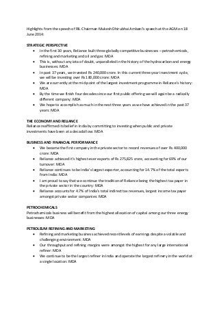 Highlights from the speech of RIL Chairman Mukesh Dhirubhai Ambani’s speech at the AGM on 18
June 2014:
STRATEGIC PERSPECTIVE
 In the first 30 years, Reliance built three globally competitive businesses – petrochemicals,
refining and marketing and oil and gas: MDA
 This is, without any iota of doubt, unparalleled in the history of the hydrocarbon and energy
businesses: MDA
 In past 37 years, we invested Rs 240,000 crore. In this current three year investment cycle,
we will be investing over Rs 180,000 crore: MDA
 We are currently at the mid-point of the largest investment programme in Reliance's history:
MDA
 By the time we finish four decades since our first public offering we will again be a radically
different company: MDA
 We hope to accomplish as much in the next three years as we have achieved in the past 37
years: MDA
THE ECONOMY AND RELIANCE
Reliance reaffirmed its belief in India by committing to investing when public and private
investments have been at a decadal low: MDA
BUSINESS AND FINANCIAL PERFORMANCE
 We became the first company in the private sector to record revenues of over Rs 400,000
crore: MDA
 Reliance achieved it’s highest-ever exports of Rs 275,825 crore, accounting for 69% of our
turnover: MDA
 Reliance continues to be India's largest exporter, accounting for 14.7% of the total exports
from India: MDA
 I am proud to say that we continue the tradition of Reliance being the highest tax payer in
the private sector in the country: MDA
 Reliance accounts for 4.7% of India’s total indirect tax revenues, largest income tax payer
amongst private sector companies: MDA
PETROCHEMICALS
Petrochemicals business will benefit from the highest allocation of capital among our three energy
businesses: MDA
PETROLEUM REFINING AND MARKETING
 Refining and marketing business achieved record levels of earnings despite a volatile and
challenging environment: MDA
 Our throughput and refining margins were amongst the highest for any large international
refiner: MDA
 We continue to be the largest refiner in India and operate the largest refinery in the world at
a single location: MDA
 
