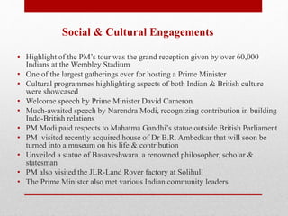 Social & Cultural Engagements
• Highlight of the PM’s tour was the grand reception given by over 60,000
Indians at the Wembley Stadium
• One of the largest gatherings ever for hosting a Prime Minister
• Cultural programmes highlighting aspects of both Indian & British culture
were showcased
• Welcome speech by Prime Minister David Cameron
• Much-awaited speech by Narendra Modi, recognizing contribution in building
Indo-British relations
• PM Modi paid respects to Mahatma Gandhi’s statue outside British Parliament
• PM visited recently acquired house of Dr B.R. Ambedkar that will soon be
turned into a museum on his life & contribution
• Unveiled a statue of Basaveshwara, a renowned philosopher, scholar &
statesman
• PM also visited the JLR-Land Rover factory at Solihull
• The Prime Minister also met various Indian community leaders
 