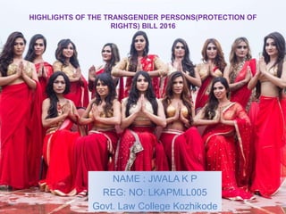 HIGHLIGHTS OF THE TRANSGENDER PERSONS(PROTECTION OF
RIGHTS) BILL 2016
NAME : JWALA K P
REG: NO: LKAPMLL005
Govt. Law College Kozhikode
 