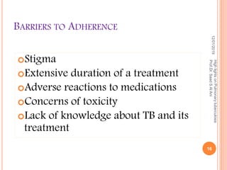 BARRIERS TO ADHERENCE
Stigma
Extensive duration of a treatment
Adverse reactions to medications
Concerns of toxicity
Lack of knowledge about TB and its
treatment
12/01/2019
16
HighlightsonPulmonarytuberculosis
Prof.Dr.SaadSAlAni
 