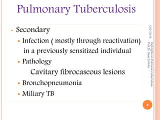 • Secondary
 Infection ( mostly through reactivation)
in a previously sensitized individual
 Pathology
Cavitary fibrocaseous lesions
 Bronchopneumonia
 Miliary TB
12/01/2019
HighlightsonPulmonarytuberculosis
Prof.Dr.SaadSAlAni
6
Pulmonary Tuberculosis
 