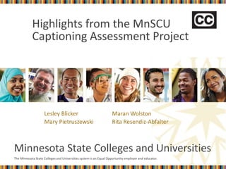 The Minnesota State Colleges and Universities system is an Equal Opportunity employer and educator.
Minnesota State Colleges and Universities
Highlights from the MnSCU
Captioning Assessment Project
Lesley Blicker Maran Wolston
Mary Pietruszewski Rita Resendiz-Abfalter
 