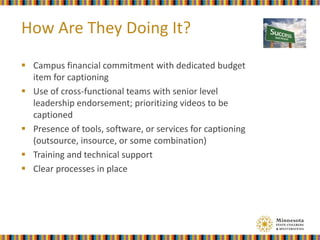  Campus financial commitment with dedicated budget
item for captioning
 Use of cross-functional teams with senior level
leadership endorsement; prioritizing videos to be
captioned
 Presence of tools, software, or services for captioning
(outsource, insource, or some combination)
 Training and technical support
 Clear processes in place
How Are They Doing It?
 