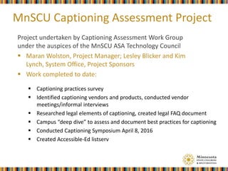 MnSCU Captioning Assessment Project
Project undertaken by Captioning Assessment Work Group
under the auspices of the MnSCU ASA Technology Council
 Maran Wolston, Project Manager; Lesley Blicker and Kim
Lynch, System Office, Project Sponsors
 Work completed to date:
 Captioning practices survey
 Identified captioning vendors and products, conducted vendor
meetings/informal interviews
 Researched legal elements of captioning, created legal FAQ document
 Campus “deep dive” to assess and document best practices for captioning
 Conducted Captioning Symposium April 8, 2016
 Created Accessible-Ed listserv
 