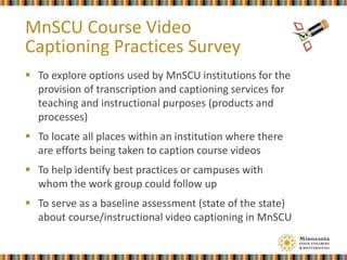  To explore options used by MnSCU institutions for the
provision of transcription and captioning services for
teaching and instructional purposes (products and
processes)
 To locate all places within an institution where there
are efforts being taken to caption course videos
 To help identify best practices or campuses with
whom the work group could follow up
 To serve as a baseline assessment (state of the state)
about course/instructional video captioning in MnSCU
MnSCU Course Video
Captioning Practices Survey
 