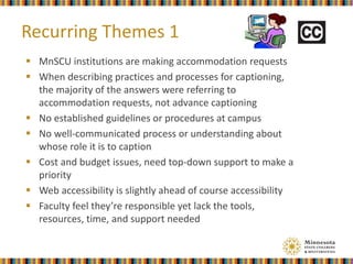  MnSCU institutions are making accommodation requests
 When describing practices and processes for captioning,
the majority of the answers were referring to
accommodation requests, not advance captioning
 No established guidelines or procedures at campus
 No well-communicated process or understanding about
whose role it is to caption
 Cost and budget issues, need top-down support to make a
priority
 Web accessibility is slightly ahead of course accessibility
 Faculty feel they’re responsible yet lack the tools,
resources, time, and support needed
Recurring Themes 1
 