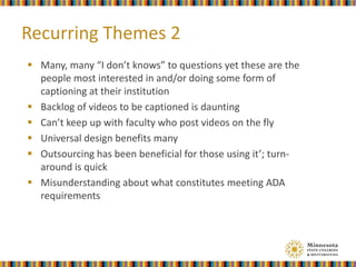  Many, many “I don’t knows” to questions yet these are the
people most interested in and/or doing some form of
captioning at their institution
 Backlog of videos to be captioned is daunting
 Can’t keep up with faculty who post videos on the fly
 Universal design benefits many
 Outsourcing has been beneficial for those using it’; turn-
around is quick
 Misunderstanding about what constitutes meeting ADA
requirements
Recurring Themes 2
 