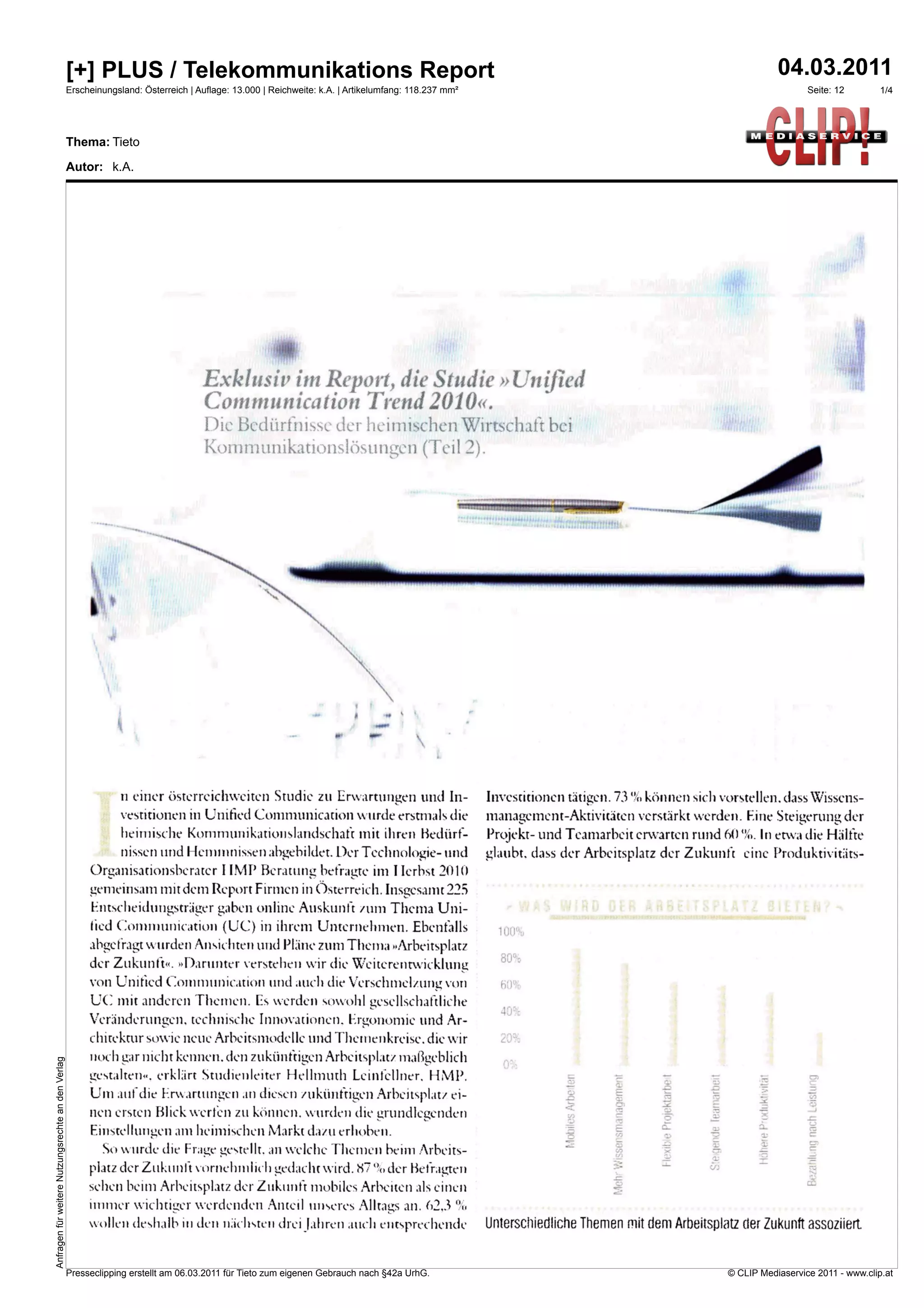[+] PLUS / Telekommunikations Report                                                                                                                    04.03.2011
                                                    Erscheinungsland: Österreich | Auflage: 13.000 | Reichweite: k.A. | Artikelumfang: 118.237 mm²                                                                 Seite: 12        1/4




                                                    Thema: Tieto

                                                    Autor: k.A.




                                                                                    Exklusiv im Report, die Studie »Unified
                                                                                    Communication Trend 2010«.
                                                                                     Die Bedürfnisse der heimischen Wirtschaft bei
                                                                                     Kommunikationslösungen (Teil 2).


                                                                                                                                                                                                 mdmine



                                                              gli




                                                                                                                                 e
                                                                                                                              «MIM




                                                                    n einer österreichweiten Studie zu Erwartungen und In-                           Investitionen tätigen. 73 können siel' vorstellen. dass Wissens-
                                                               vestitionen in Unified Communication wurde erstmals die                               management-Aktivitäten verstärkt werden. Eine Steigerung der
                                                               heiniische kommunikationslandschafr mit ihren Bedürf-                                 Projekt- und Teamarbeit erwarten rund (()(!4). In etwa die Halfte
                                                               nissen und Heminnissen abgebildet. Der Technologie- und                               glaubt. dass der Arbeitsplatz der Zukunft eine Produktivitäts-
                                                         Organisationsberater I IMP Beratung befragte im I Ierbst 2010
                                                         gemeinsam mit dem Report Firmen in Österreichinsgesamt 225
                                                         Entscheidungsträger gaben online Auskunft zum Thema Uni-
                                                         lied Communication (U(..) in ihrem Unternehmen. Ebenfalls                                     100%
                                                         ab<srefragt wurden Ansichten und Pläne zum Thema «Arbeitsplatz
                                                         der Zukunft«. »Darunter verstehen wir die Weiterentwicklung                                   80%

                                                         von Unifted Communication und auch die Verschmelzung von                                      nu
                                                         tiC mit anderen Themen. ES werden sowohl gesellschaftliche
                                                                                                                                                       40%
                                                         Veranderung,en. technische Innovationen. Ergonomie und Ar-
                                                         chitektur sowie neue Arbeitsmodelle und Theuiienkreise. die wir
                                                         noch wir nicht kennen. den zukünftigen Arbeitsplatz maßgeblich
Anfragen für weitere Nutzungsrechte an den Verlag




                                                         gestalten«. erklart Studienleiter 1 lelltnuth Leinfellner. 11 MP.
                                                         Um auf die Erwartungen an diesen zukünftigen Arbeitsplatz ei-
                                                         nen ersten blick werfen zu können. wurden die grundlegenden
                                                         Einstellungen am heimischen Markt dazu erlioben.
                                                           So wurde die Frage gestellt. an welche Themen heim Arbeits-
                                                         platz der Zukunft vornehmlich gedacht wird. 87 %der befragten
                                                         sehen beim Arbeitsplatz der Zukunft mobiles Arbeiten als einen
                                                         innner wichuirer werdenden Anteil unseres Alltags an. 62.3
                                                           ollen deshalb in den ilachsten drei f ah ren Audi entsprechende                           Unterschiedliche Themen mit dem Arbeitsplatz der Zukunft assoziiert.


                                                    Presseclipping erstellt am 06.03.2011 für Tieto zum eigenen Gebrauch nach §42a UrhG.                                                         © CLIP Mediaservice 2011 - www.clip.at
 