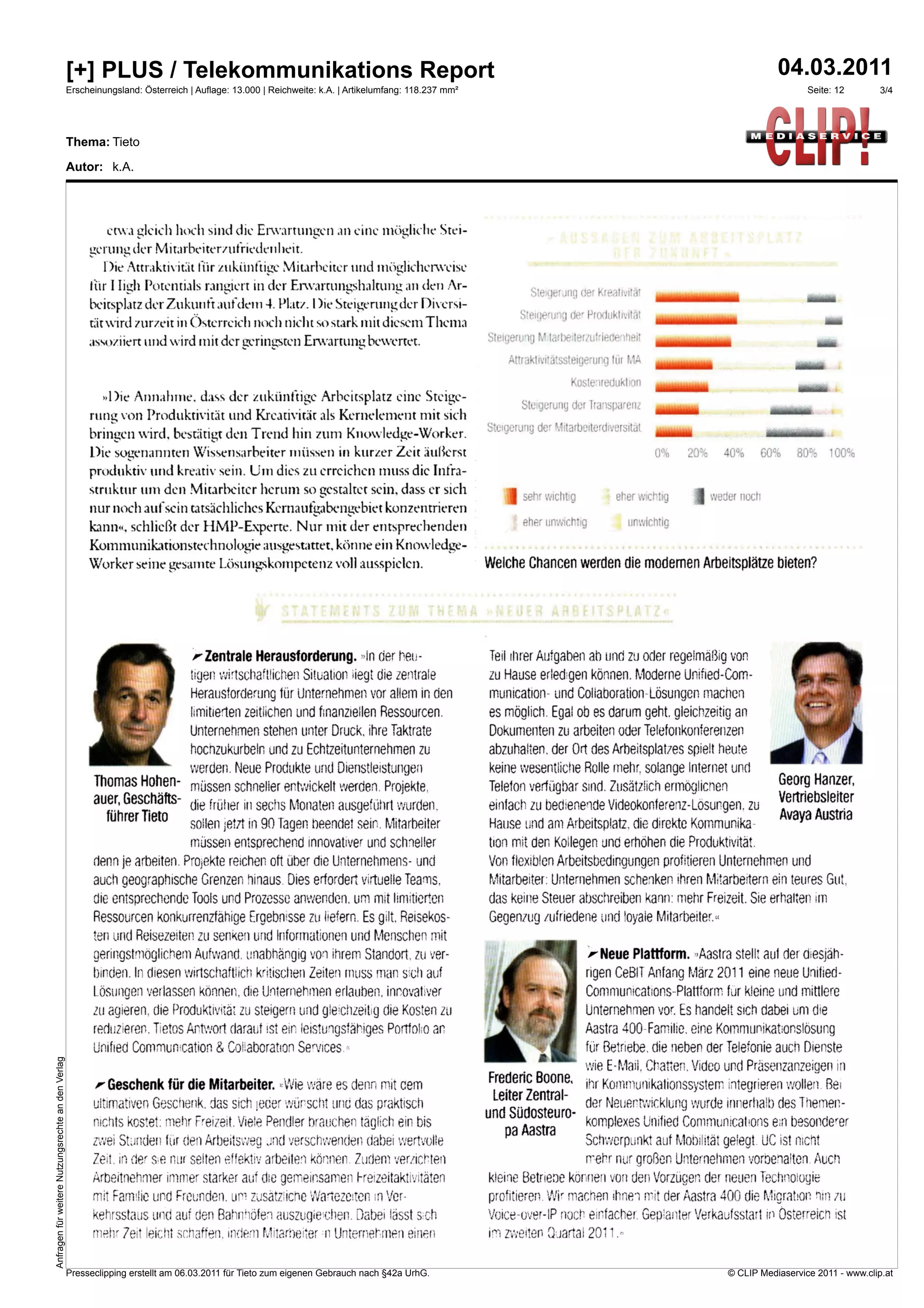 [+] PLUS / Telekommunikations Report                                                                                                                                                       04.03.2011
                                                    Erscheinungsland: Österreich | Auflage: 13.000 | Reichweite: k.A. | Artikelumfang: 118.237 mm²                                                                                                     Seite: 12     3/4




                                                    Thema: Tieto

                                                    Autor: k.A.




                                                             etwa gleich hoch sind die Erwartungen          eine mögliche Stri-
                                                         uerung   der Mitaibeiterzufriedenheit.
                                                            Die Attraktivität für zukünftige Mitarbeiter und inöidicherweise
                                                         für 1 huh Potentials rangiert in der Erwartungshaltung an den Ar-                                                              .ing der Kreativilii:
                                                                                                                                                                                                                 1111fflrammordil
                                                         beitsplatz der Zukunft nifdeiui 4. Platz. I )ie Steigerungder Diversi-
                                                                                                                                                                               Steige     de, Produktivität
                                                         tät wird zurzeit in Österreich noch nicht so stark mit diesem Thema                                                                                     1111111111fflINIMMII

                                                                                                                                                                     Steigerung t.'     ierteriutriedenheit
                                                          issoziiert lind wird mit der geringsten Erwartung bewertet.                                                                                            Millirmarridg                             Ine
                                                                                                                                                                          Attraktivitatssteigerung tür

                                                                                                                                                                                          Koste'ireduktion
                                                                                                                                                                                                                                                   amiad
                                                            »Die Annahme. dass der zukünftige Arbeitsplatz eine Steige-
                                                                                                                                                                               Steigerung der Transparenz
                                                                                                                                                                                                                                             118011bion
                                                         rung von Produktivität und Kreativität als Kernelement mit sich
                                                                                                                                                                     Steigerung der ',.litarbeiterdiversitat
                                                         bringen wird. bestätigt den Trend hin zum Knowledge-Worker.
                                                         Die sogenannten Wissensarbeiter müssen in kurzer Zeit :iußerst                                                                                          0%      20%     40%        60%    8C.1-    100%
                                                         produktiv und kreativ sein. Um dies zu erreichen muss die Infra-
                                                         struktur um den Mitarbeiter herum so gestaltet sein, dass er sich                                                 I   sehr wichtig            eher wichtig            weier noch
                                                         nur noch aufsein tatsächliches Kernaufgabengebiet konzentrieren
                                                                                                                                                                               eher unwichtig               unwichtig
                                                         kann«, schließt der EIMP-Experte. Nur nnt der entsprechenden
                                                         Kommunikationstechnologie ausgestattet. könne ein Knowledge-
                                                         Worker seine gesamte Lösungskompetenz voll ausspielen.                                                      Welche Chancen werden die modernen Arbeitsplätze bieten?


                                                                                                                                                                                                  TS
                                                                                                                                   umelle,...esloub.,...11111.,«01




                                                                                  A-Zentrale Herausforderung. -In der heu-                                           Teil ihrer Aufgaben ab und zu oder regelmäßig von
                                                                                  tigen wirtschaftlichen Situation iegt, die zentrale                                zu Hause erled:gen können. Moderne Unified-Com-
                                                                                  Herausforderung für Unternehmen vor allem in den                                   munication- und Collaboration Lösungen machen
                                                                                  limitierten zeitlichen und finanziellen Ressourcen.                                es möglich. Egal ob es darum geht. gleichzeitig an
                                                                                 Unternenmen stehen unter Druck. ihre Taktrate                                       Dokumenten zu arbeiten oder Telefonkonferenzen

                                                         1111
                                                                                  hocnzukurbeln und zu Echtzeitunternehmen zu
                                                                                 werden. Neue Produkte und Dienstleistungen
                                                                                                                                                                     abzuhalten. der Ort des Arbeitsplatzes spielt heute
                                                                                                                                                                     keine wesentliche Rolle mehr. solange Internet und
                                                                                                                                                                                                                                             111                 Ä
                                                          Thomas Hohen- müssen schneller entwickelt ererden. Projekte,                                                                                                                         Georg Hanzer,
                                                                                                                                                                     Telefon verfügbar sind. Zusätzlich ermöglichen
                                                          auer, Geschäfts- die früher in sechs Monaten ausgeführt wurden,                                                                                                                      Vertriebsleiter
                                                                                                                                                                     einfach zu bedienende Videokonferenz-Losungen. zu
                                                            führer Tieto                                                                                                                                                                       Avaya Austria
                                                                           sollen jetzt in 90 Tagen neendet sein. Mitarbeiter                                        Hause und am Arbeitsplatz. die direkte Kommunika-
                                                                                  müssen entsprechend innovativer und schneller                                      tion mit der Kollegen und erhöhen die Produktivität.
                                                          denn je arbeiten. Projekte reichen oft über die Unternehmens- und                                          Von flexiblen Arbeitsbedingungen profitieren Unternehmen und
                                                          auch geographische Grenzen hinaus Dies erfordert virtuelle Teams.                                          Mitarbeiter: Unternehmen schenken ihren Mitarbeitern ein teures Gut,
                                                          die entsprechende Tools und Prozesse anwenden. um mit limitiefien                                          das keine Steuer abschreiben kann: mehr Freizeit. Sie erhalten im
                                                          Ressourcen konkurrenzfähige Ergebrusse zu liefern. Es gilt, Reisekos-                                      Gegenzug zufriedene und loyale Mitarbeiter..
                                                          ten und Reisezeiten zu senken und Informationen und Menschen mit
                                                          geringstmöglichem Aufwand, unabhängig von ihrem Standort, zu ver-                                                                       Neue Plattform. ,Aastra stell; auf der diesjäh-
                                                          binden. In diesen wirtschaftlich kritischen Zeiten ['muss man sch auf                                                                 rigen Cet311 Anfang März 2011 eine neue Unified-
                                                          Lösungen verlassen können, die Unternehmen erlauben, inrovanver                                                                       Communications-Plattform für kleine und mittlere
                                                          zu agieren, die Produktivität zu steigern und gleichzeitig die Kosten zu                                                              Unternehmen vor. Es handelt sieh dabei um die
                                                          reduzieren. Tietos Antwort darauf ist ein leistungsfähiges Portfolro an                                                             Aastra 400-Familie. eine Kommunikationslösung
                                                          Unified Communication & Coliabormon Services::                                                                                        für Betriebe. die neben der Telefonie auch Dienste
Anfragen für weitere Nutzungsrechte an den Verlag




                                                                                                                                                                                              wie E-Mail, Chatten. Video und Präsenzanzeigen in
                                                                                                                                                                     Frederic Boone,
                                                              Geschenk für die Mitarbeiter. ',Wie wäre es denn mit eem                                                                ihr Kommunikationssystem integrieren wollen. Bei
                                                                                                                                                                      Leiter Zentral-
                                                          ultimativen Geschenk, das sich eder wünscht und das praktisch                                                               der Neuertvyicklung wurde innerhalb des Themen-
                                                                                                                                                                     und Südosteuro-
                                                          nichts kostet: mehr Freizeit. Viele Pendler brauchen täglich ein bis                                                        komplexes Unilied Communications ein besonderer
                                                                                                                                                                        pa Aastra
                                                          zwei Sninden für den Arbeitsweg nnd verschwenden dabei wertvolle                                                            Schwerpunkt auf Mobilität gelegt LiC ist net
                                                          Zeit. in der se nur selten effektiv arbeiten können. Zudem verzichten                                                                 mehr nur großen Unternehmen vorbeialten. Auch
                                                          Arbeitnehmer immer starker auf die gemeinsamen Freizeitaktivitäten                                         kleine Betriene können von den Vorzügen der neuen Technoiogie
                                                          mit Familie und Freunden. um zusatzjene Walezeiten in Ver-                                                 profitieren. Wir machen ihnen mit der Aastra 400 die Migration nin 7U
                                                          kehrsstaus und auf den Bahnhöfen auszugiurhen. Dabei lässt s:ch                                            Voice-over-IP noch einfacher. Geplanter Verkaufsstart in Osterreich ist
                                                          mehr 7eit leicht schaffen. AKI Mitarneter ii Unternehmen einen                                             im zweiten auartal 2011            -



                                                    Presseclipping erstellt am 06.03.2011 für Tieto zum eigenen Gebrauch nach §42a UrhG.                                                                                          © CLIP Mediaservice 2011 - www.clip.at
 
