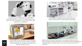 Les ventes de robots destinés au grand-public
pourraient atteindre 31 millions d’unités entre 2014 et
2017. D’ici 5 ans posséder un robot pourrait être aussi
banal qu’un smartphone*
Darty, Nestlé et SoftBank Mobile utilisent déjà des
robots comme aide à la vente dans leurs boutiques.
Imprimantes 3D, les nouveaux robots ménagers,
Gartner estime que en 2015 les ventes mondiales
d’imprimantes 3D vont doubler pour atteindre 2,3
millions d’unités en 2018.
Marre de devoir faire la cuisine après une longue journée de travail ?
Robotic Kitchen de Moley Robotics vous concoctera des petits plats grâce
à la technologie de motion-capture, ainsi qu'au concours du chef Tim
Anderson.
 