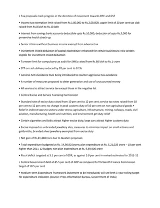 • Tax proposals mark progress in the direction of movement towards DTC and GST

• Income tax exemption limit raised from Rs.1,80,000 to Rs.2,00,000; upper limit of 20 per cent tax slab
raised from Rs.8 lakh to Rs.10 lakh

• Interest from savings bank accounts deductible upto Rs.10,000; deduction of upto Rs.5,000 for
preventive health check-up

• Senior citizens without business income exempt from advance tax

• Investment linked deduction of capital expenditure enhanced for certain businesses; new sectors
eligible for investment linked deduction

• Turnover limit for compulsory tax audit for SMEs raised from Rs.60 lakh to Rs.1 crore

• STT on cash delivery reduced by 20 per cent to 0.1%

• General Anti Avoidance Rule being introduced to counter aggressive tax avoidance

• A number of measures proposed to deter generation and use of unaccounted money

• All services to attract service tax except those in the negative list

• Central Excise and Service Tax being harmonized

• Standard rate of excise duty raised from 10 per cent to 12 per cent; service tax rates raised from 10
per cent to 12 per cent; no change in peak customs duty of 10 per cent on non-agricultural goods •
Relief in indirect taxes to sectors under stress; agriculture, infrastructure, mining, railways, roads, civil
aviation, manufacturing, health and nutrition, and environment get duty relief

• Certain cigarettes and bidis attract higher excise duty; large cars attract higher customs duty

• Excise imposed on unbranded jewellery also; measures to minimize impact on small artisans and
goldsmiths; branded silver jewellery exempted from excise duty

• Net gain of Rs.41,440crore due to taxation proposals

• Total expenditure budgeted at Rs. 14,90,925crore; plan expenditure at Rs. 5,21,025 crore – 18 per cent
higher than 2011-12 budget; non plan expenditure at Rs. 9,69,900 crore

• Fiscal deficit targeted at 5.1 per cent of GDP, as against 5.9 per cent in revised estimates for 2011-12

• Central Government debt at 45.5 per cent of GDP as compared to Thirteenth Finance Commission
target of 50.5 per cent

• Medium-term Expenditure Framework Statement to be introduced; will set forth 3-year rolling target
for expenditure indicators (Source: Press Information Bureau, Government of India)
 