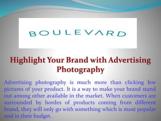 Advertising photography is much more than clicking few
pictures of your product. It is a way to make your brand stand
out among other available in the market. When customers are
surrounded by hordes of products coming from different
brand, they will only go with something which is most popular
and in their budget.
 