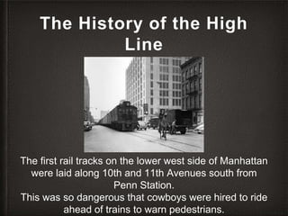 The History of the High
Line
The first rail tracks on the lower west side of Manhattan
were laid along 10th and 11th Avenues south from
Penn Station.
This was so dangerous that cowboys were hired to ride
ahead of trains to warn pedestrians.
 