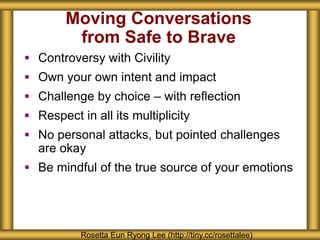 Moving Conversations
from Safe to Brave
 Controversy with Civility
 Own your own intent and impact
 Challenge by choice – with reflection
 Respect in all its multiplicity
 No personal attacks, but pointed challenges
are okay
 Be mindful of the true source of your emotions
Rosetta Eun Ryong Lee (http://tiny.cc/rosettalee)
 