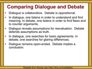 Comparing Dialogue and Debate
 Dialogue is collaborative. Debate is oppositional.
 In dialogue, one listens in order to understand and find
meaning. In debate, one listens in order to find flaws and
to counter arguments.
 Dialogue reveals assumptions for reevaluation. Debate
defends assumptions as truth.
 In dialogue, one searches for basic agreements. In
debate, one searches for glaring differences.
 Dialogue remains open-ended. Debate implies a
conclusion.
Rosetta Eun Ryong Lee (http://tiny.cc/rosettalee)
 