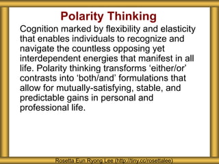 Polarity Thinking
Cognition marked by flexibility and elasticity
that enables individuals to recognize and
navigate the countless opposing yet
interdependent energies that manifest in all
life. Polarity thinking transforms ‘either/or’
contrasts into ‘both/and’ formulations that
allow for mutually-satisfying, stable, and
predictable gains in personal and
professional life.
Rosetta Eun Ryong Lee (http://tiny.cc/rosettalee)
 