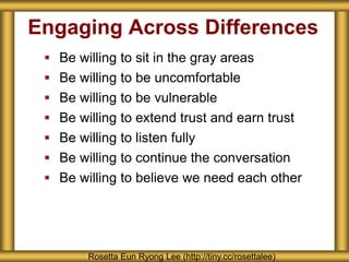 Engaging Across Differences
 Be willing to sit in the gray areas
 Be willing to be uncomfortable
 Be willing to be vulnerable
 Be willing to extend trust and earn trust
 Be willing to listen fully
 Be willing to continue the conversation
 Be willing to believe we need each other
Rosetta Eun Ryong Lee (http://tiny.cc/rosettalee)
 
