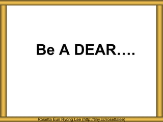 Be A DEAR….
Rosetta Eun Ryong Lee (http://tiny.cc/rosettalee)
 